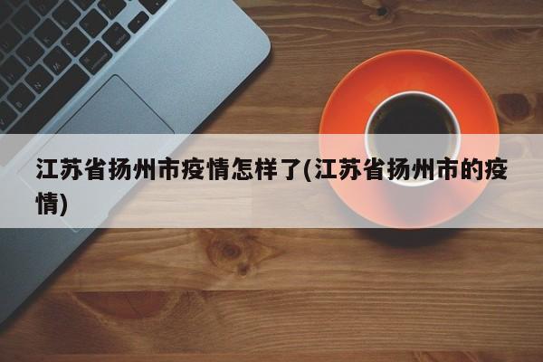 江苏省扬州市疫情怎样了(江苏省扬州市的疫情)