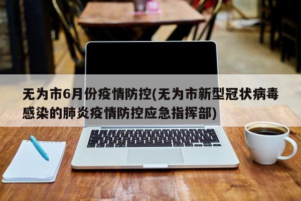 无为市6月份疫情防控(无为市新型冠状病毒感染的肺炎疫情防控应急指挥部)